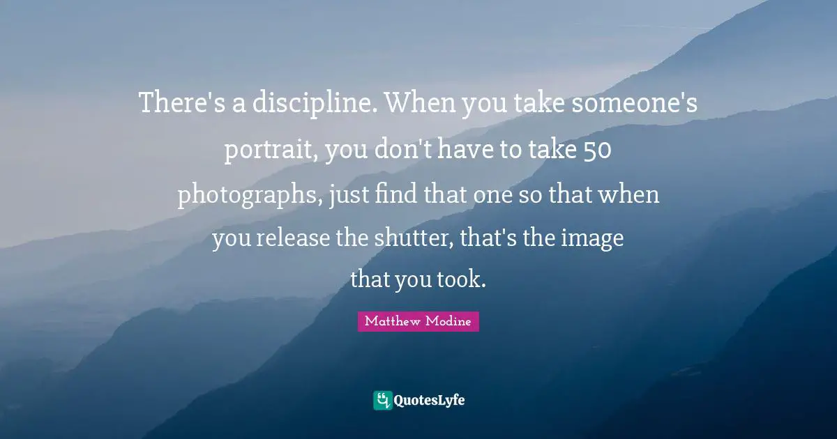 There's a discipline. When you take someone's portrait, you don't have to take 50 photographs, just find that one so that when you release the shutter, that's the image that you took.