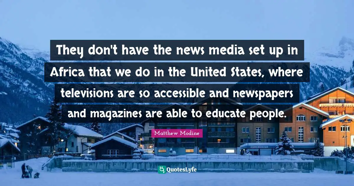 They don't have the news media set up in Africa that we do in the United States, where televisions are so accessible and newspapers and magazines are able to educate people.