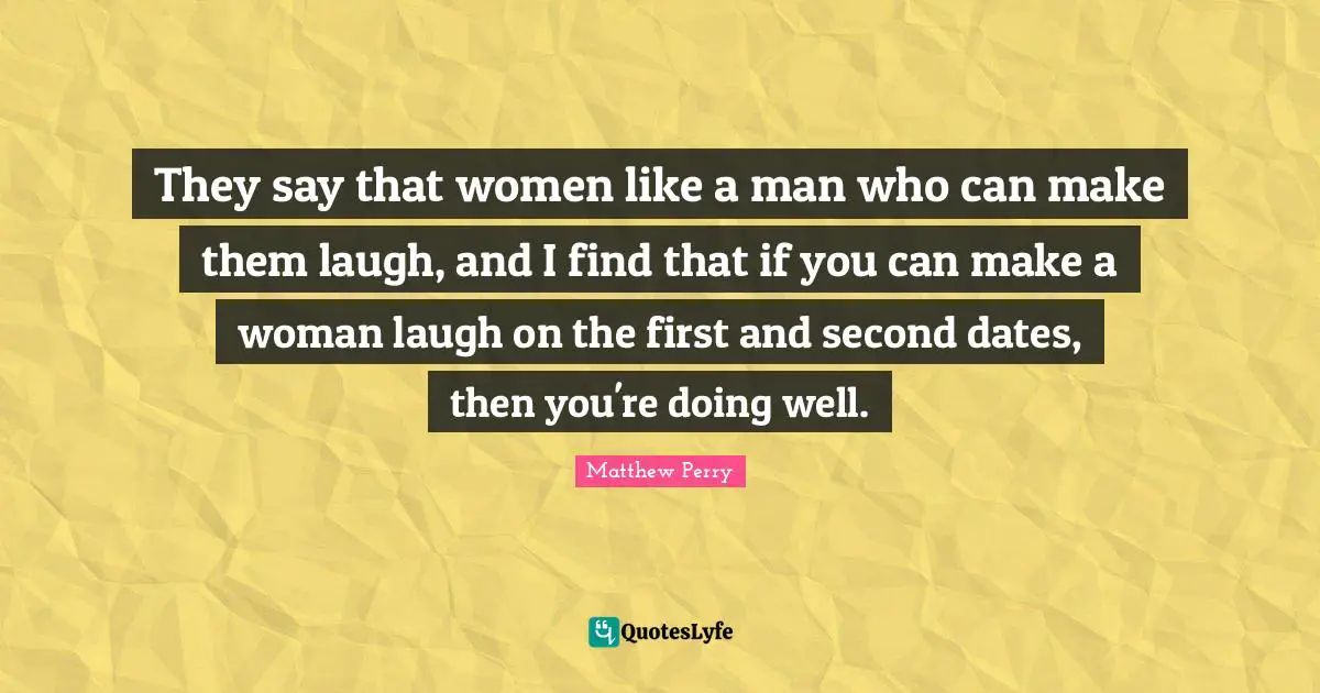 They say that women like a man who can make them laugh, and I find that if you can make a woman laugh on the first and second dates, then you're doing well.