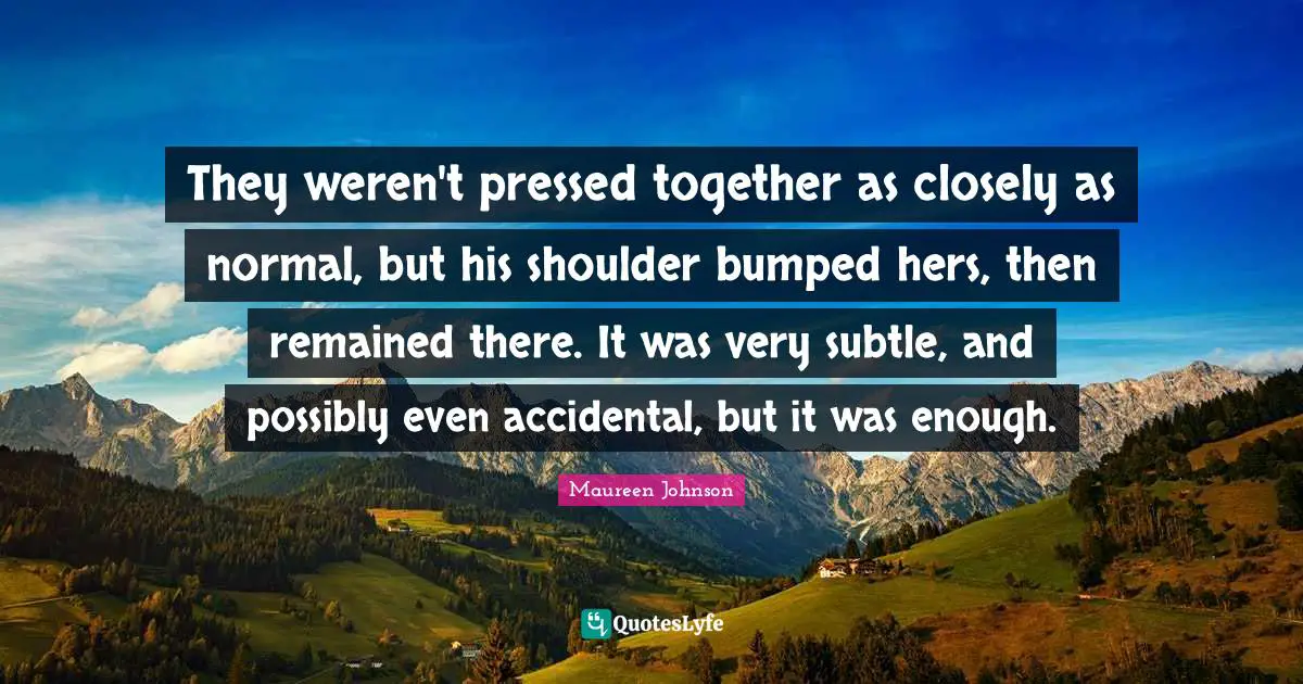 They weren't pressed together as closely as normal, but his shoulder bumped hers, then remained there. It was very subtle, and possibly even accidental, but it was enough.