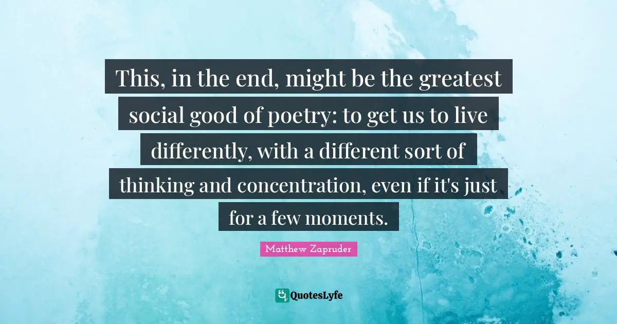 This, in the end, might be the greatest social good of poetry: to get us to live differently, with a different sort of thinking and concentration, even if it's just for a few moments.