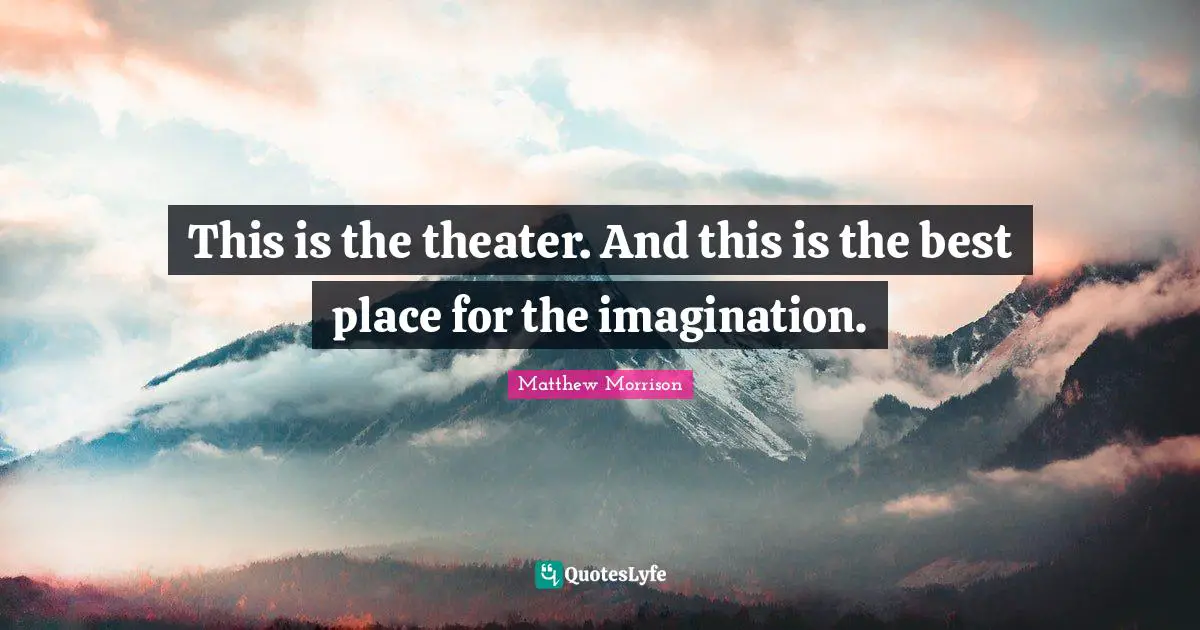 This is the theater. And this is the best place for the imagination.