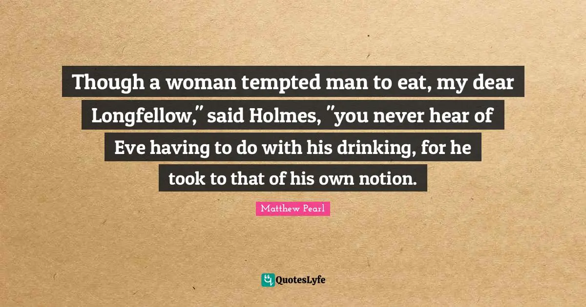 Though a woman tempted man to eat, my dear Longfellow," said Holmes, "you never hear of Eve having to do with his drinking, for he took to that of his own notion.