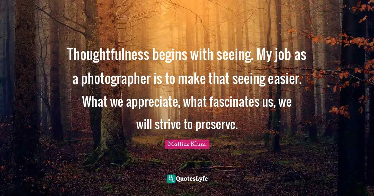 Thoughtfulness begins with seeing. My job as a photographer is to make that seeing easier. What we appreciate, what fascinates us, we will strive to preserve.