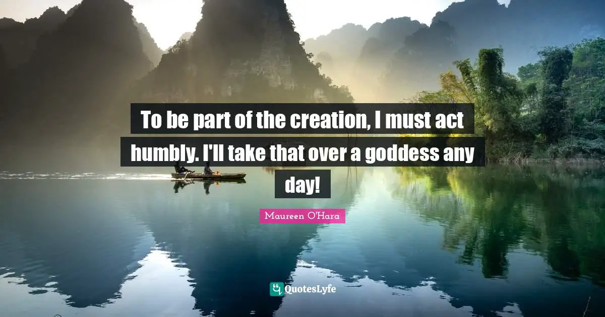 To be part of the creation, I must act humbly. I'll take that over a goddess any day!