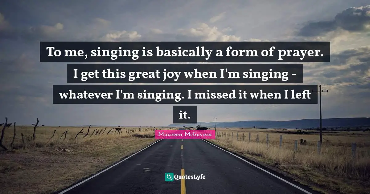 To me, singing is basically a form of prayer. I get this great joy when I'm singing - whatever I'm singing. I missed it when I left it.