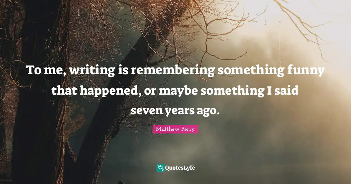 To me, writing is remembering something funny that happened, or maybe something I said seven years ago.
