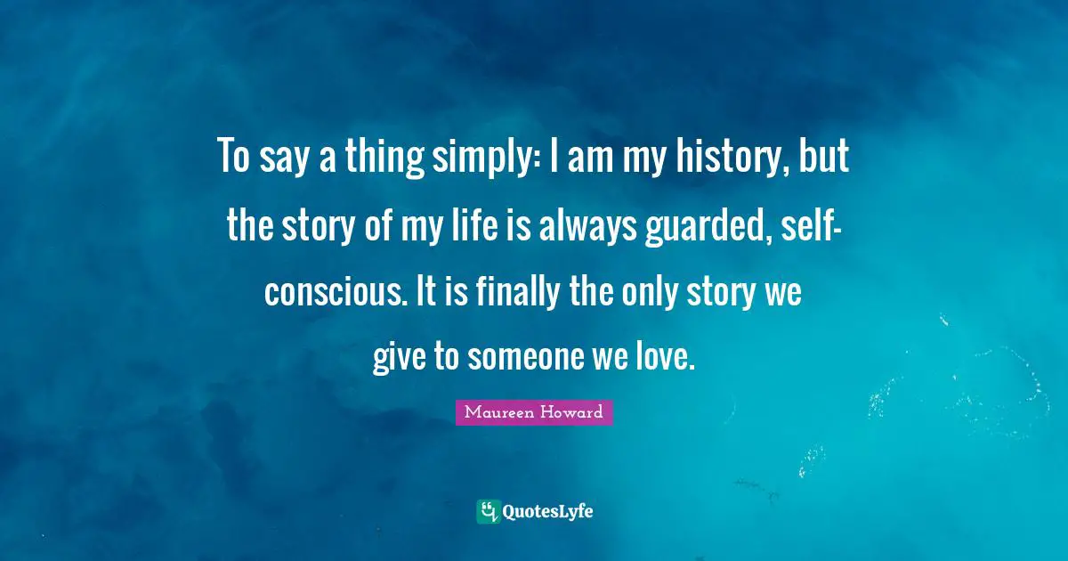 To say a thing simply: I am my history, but the story of my life is always guarded, self-conscious. It is finally the only story we give to someone we love.