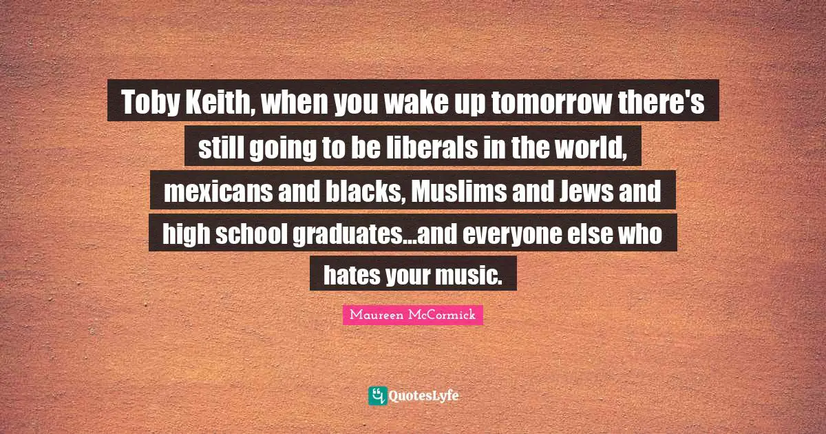 Toby Keith, when you wake up tomorrow there's still going to be liberals in the world, mexicans and blacks, Muslims and Jews and high school graduates...and everyone else who hates your music.