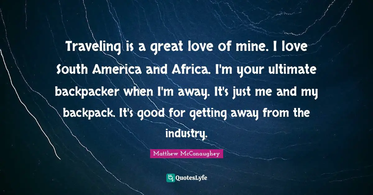 Traveling is a great love of mine. I love South America and Africa. I'm your ultimate backpacker when I'm away. It's just me and my backpack. It's good for getting away from the industry.