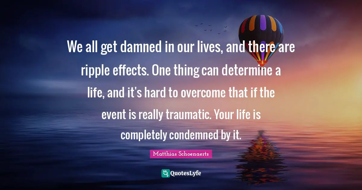 We all get damned in our lives, and there are ripple effects. One thing can determine a life, and it's hard to overcome that if the event is really traumatic. Your life is completely condemned by it.