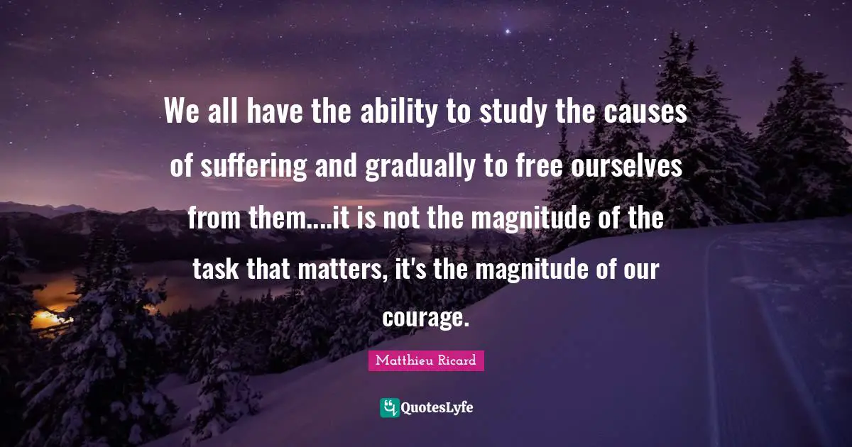 Matthieu Ricard Quotes: "We all have the ability to study the causes of suffering and gradually to free ourselves from them....it is not the magnitude of the task that matters, it's the magnitude of our courage."