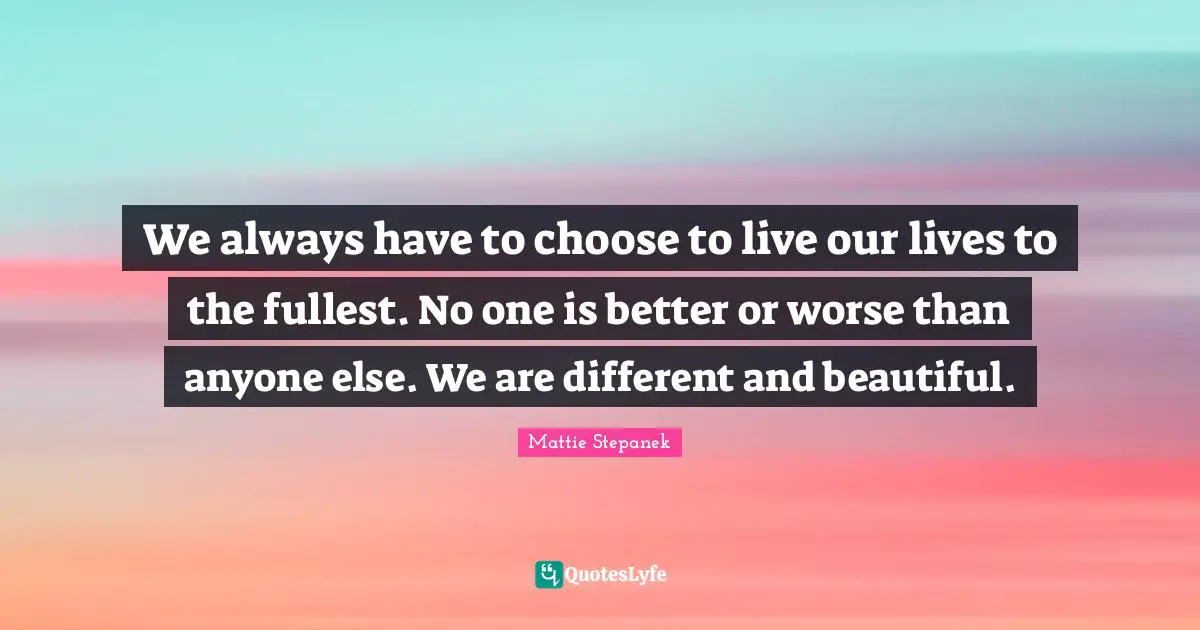 We always have to choose to live our lives to the fullest. No one is better or worse than anyone else. We are different and beautiful.