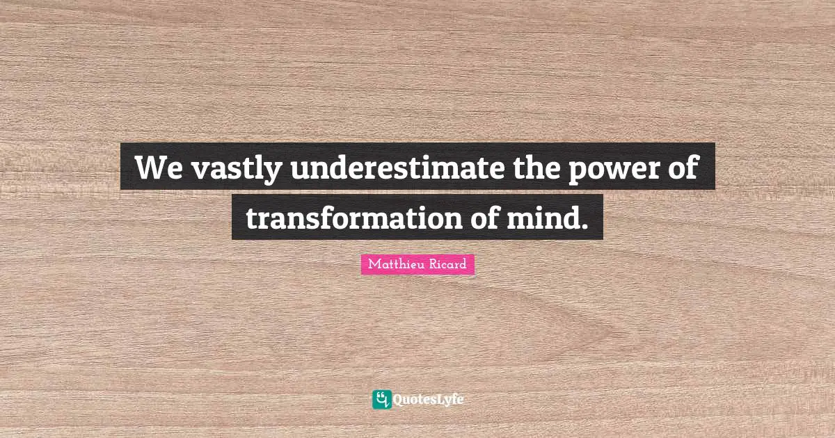 We vastly underestimate the power of transformation of mind.