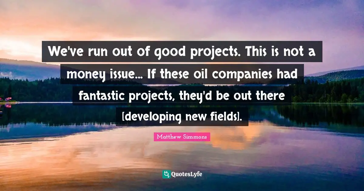 We've run out of good projects. This is not a money issue... If these oil companies had fantastic projects, they'd be out there [developing new fields].