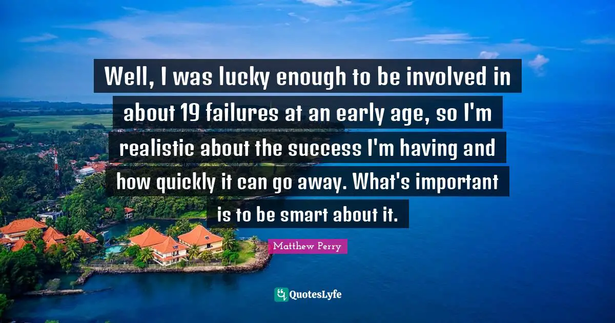 Well, I was lucky enough to be involved in about 19 failures at an early age, so I'm realistic about the success I'm having and how quickly it can go away. What's important is to be smart about it.