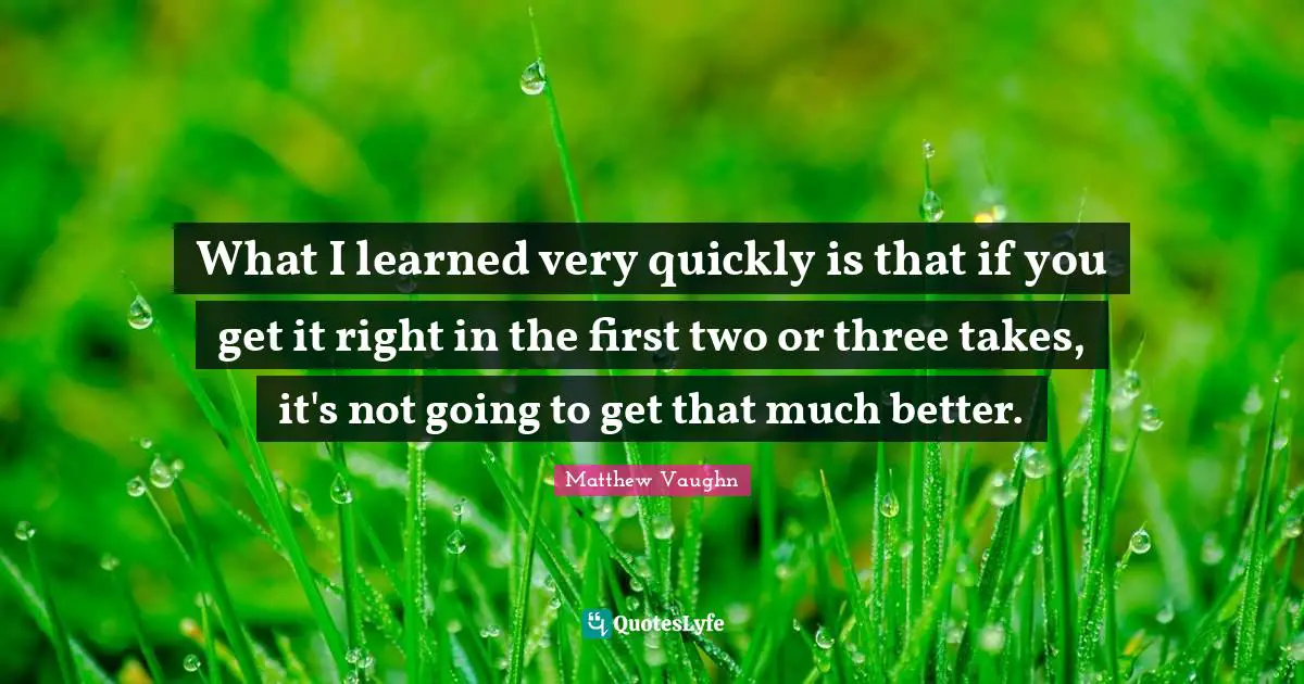 What I learned very quickly is that if you get it right in the first two or three takes, it's not going to get that much better.