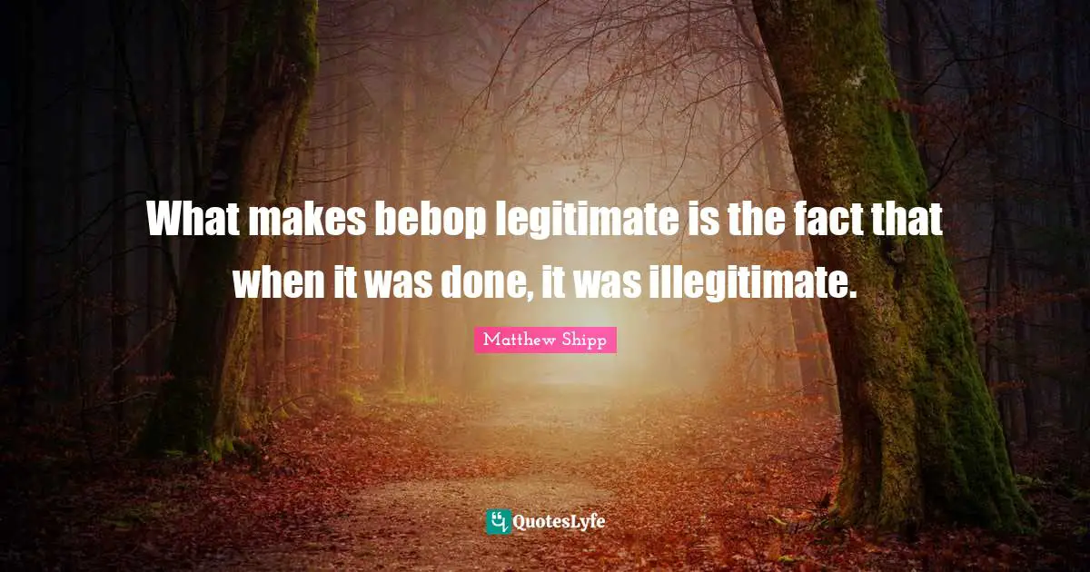 What makes bebop legitimate is the fact that when it was done, it was illegitimate.