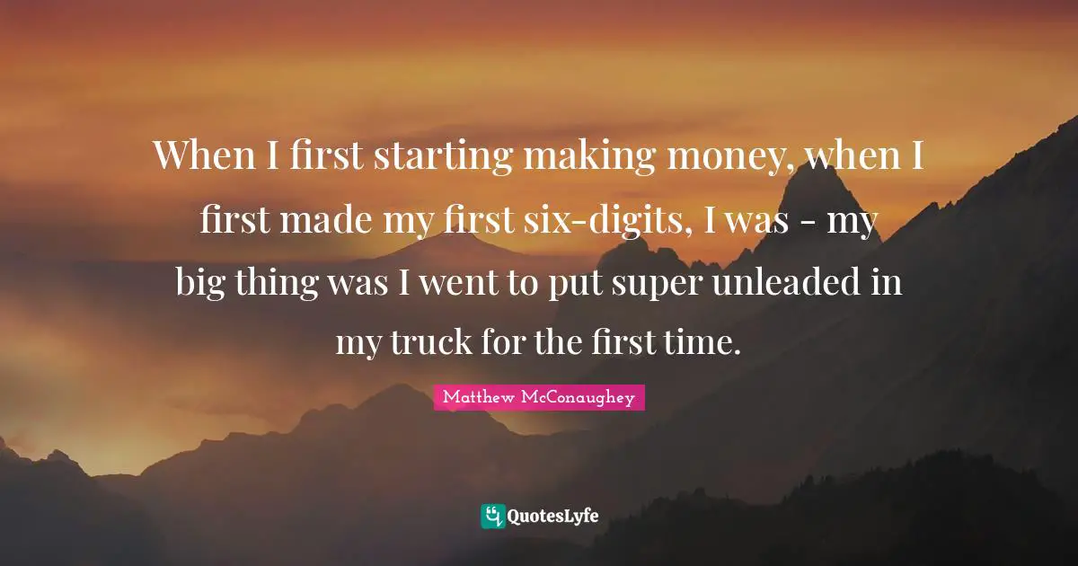 When I first starting making money, when I first made my first six-digits, I was - my big thing was I went to put super unleaded in my truck for the first time.