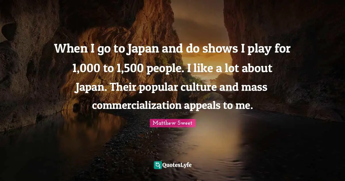 When I go to Japan and do shows I play for 1,000 to 1,500 people. I like a lot about Japan. Their popular culture and mass commercialization appeals to me.