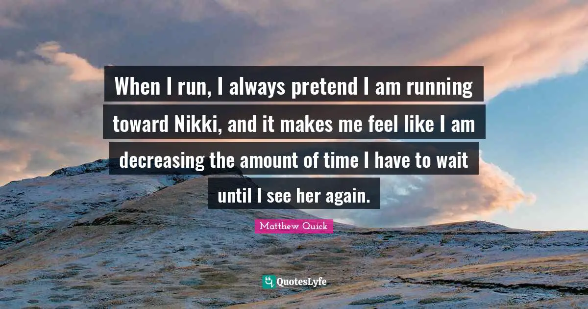 When I run, I always pretend I am running toward Nikki, and it makes me feel like I am decreasing the amount of time I have to wait until I see her again.