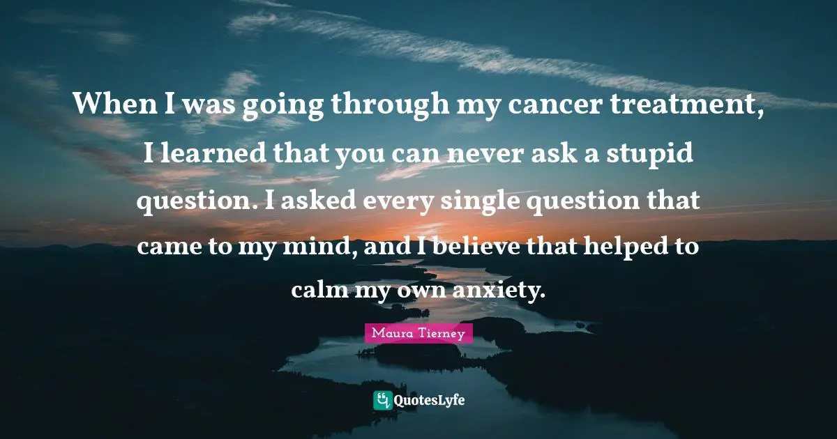 When I was going through my cancer treatment, I learned that you can never ask a stupid question. I asked every single question that came to my mind, and I believe that helped to calm my own anxiety.
