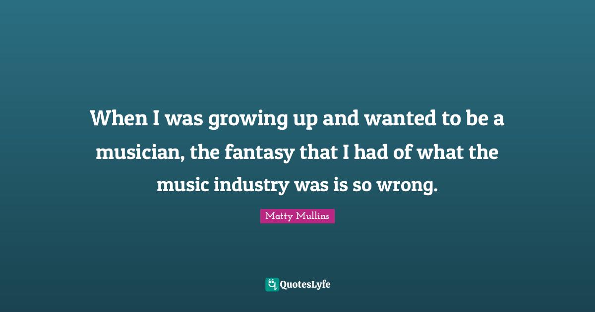 When I was growing up and wanted to be a musician, the fantasy that I had of what the music industry was is so wrong.