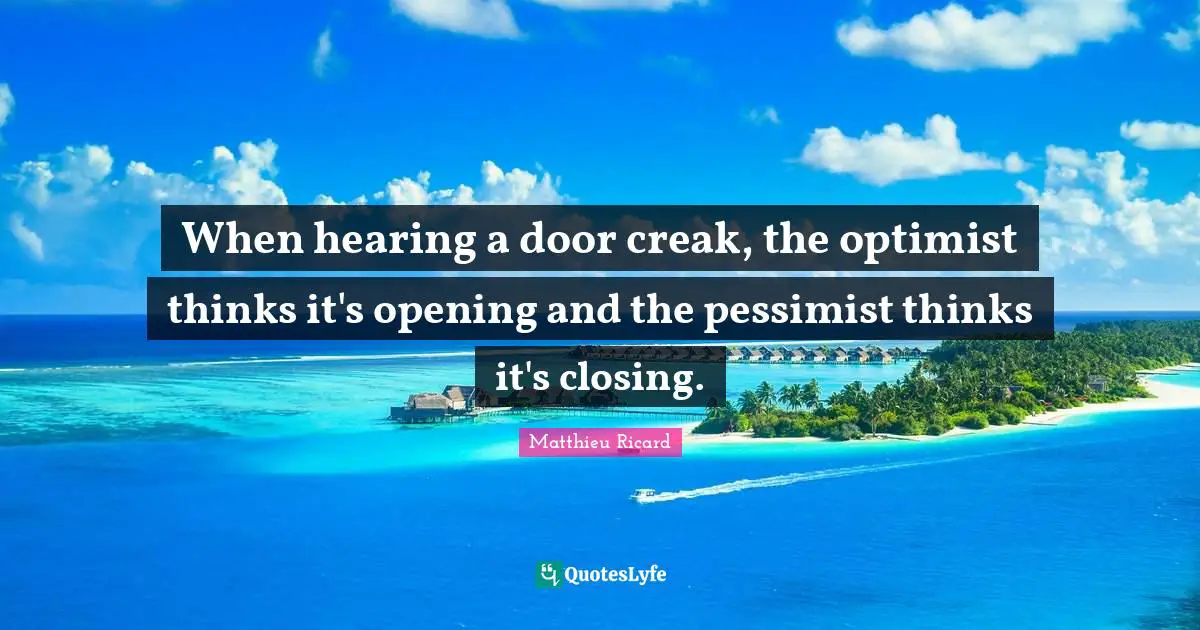 Matthieu Ricard Quotes: "When hearing a door creak, the optimist thinks it's opening and the pessimist thinks it's closing."