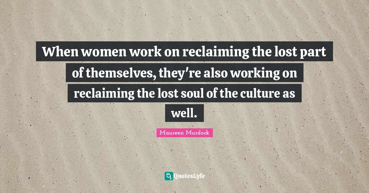 When women work on reclaiming the lost part of themselves, they're also working on reclaiming the lost soul of the culture as well.