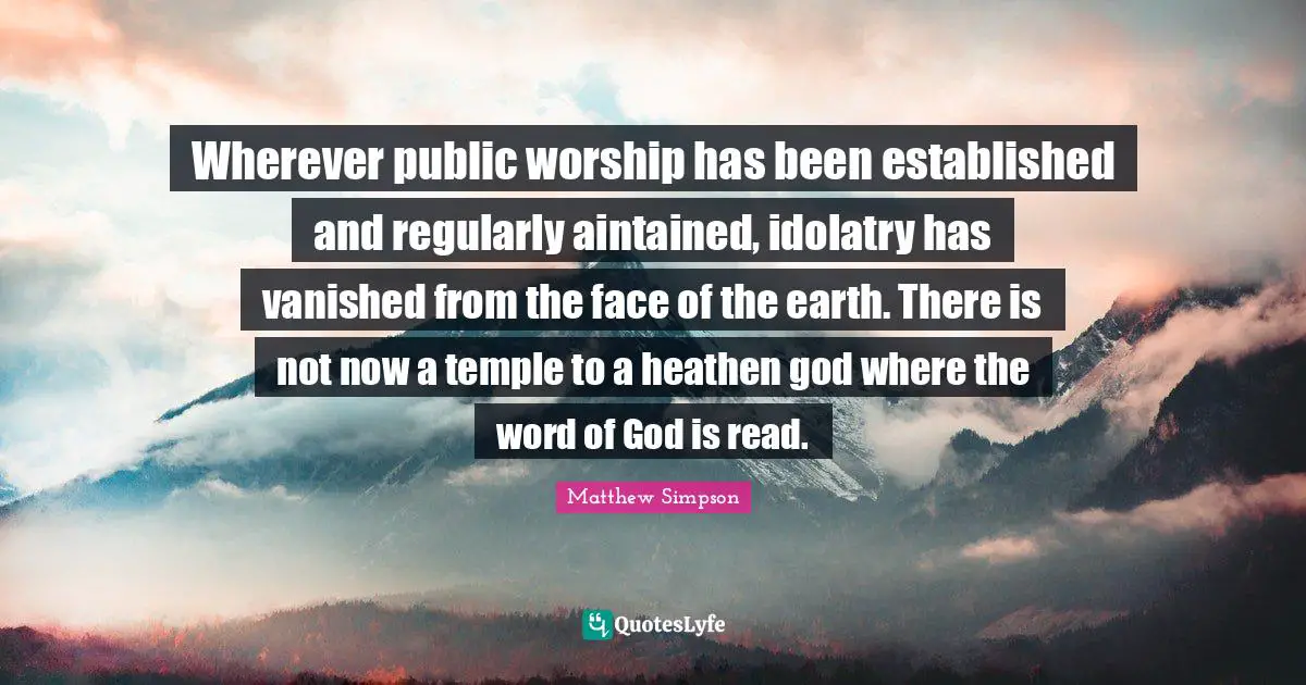 Matthew Simpson Quotes: "Wherever public worship has been established and regularly aintained, idolatry has vanished from the face of the earth. There is not now a temple to a heathen god where the word of God is read."