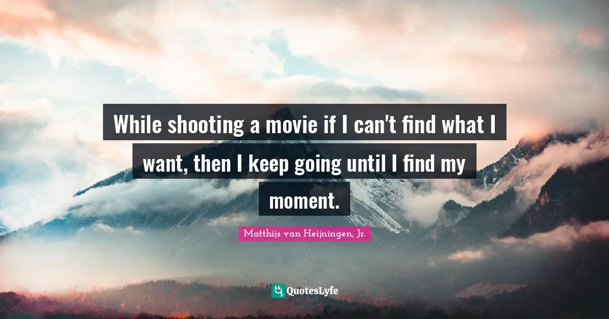 While shooting a movie if I can't find what I want, then I keep going until I find my moment.