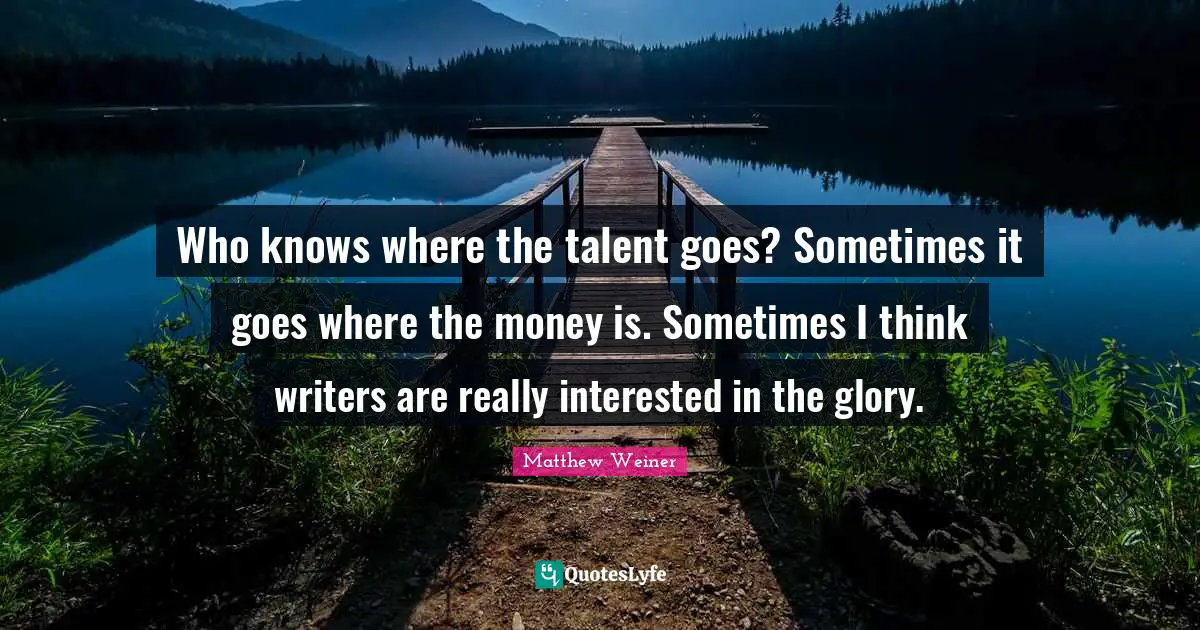 Who knows where the talent goes? Sometimes it goes where the money is. Sometimes I think writers are really interested in the glory.