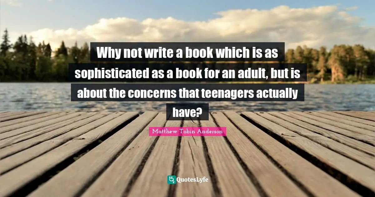 Matthew Tobin Anderson Quotes: "Why not write a book which is as sophisticated as a book for an adult, but is about the concerns that teenagers actually have?"