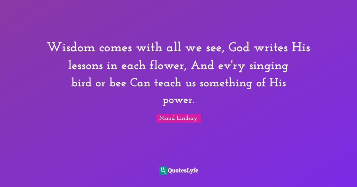 Wisdom comes with all we see, God writes His lessons in each flower, And ev'ry singing bird or bee Can teach us something of His power.
