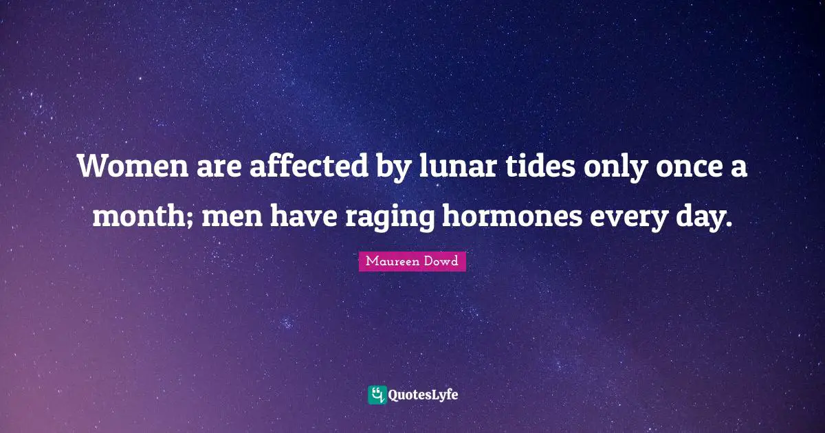 Women are affected by lunar tides only once a month; men have raging hormones every day.