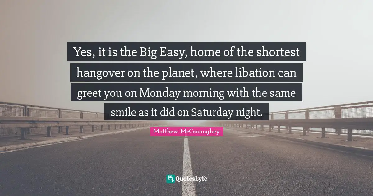 Yes, it is the Big Easy, home of the shortest hangover on the planet, where libation can greet you on Monday morning with the same smile as it did on Saturday night.