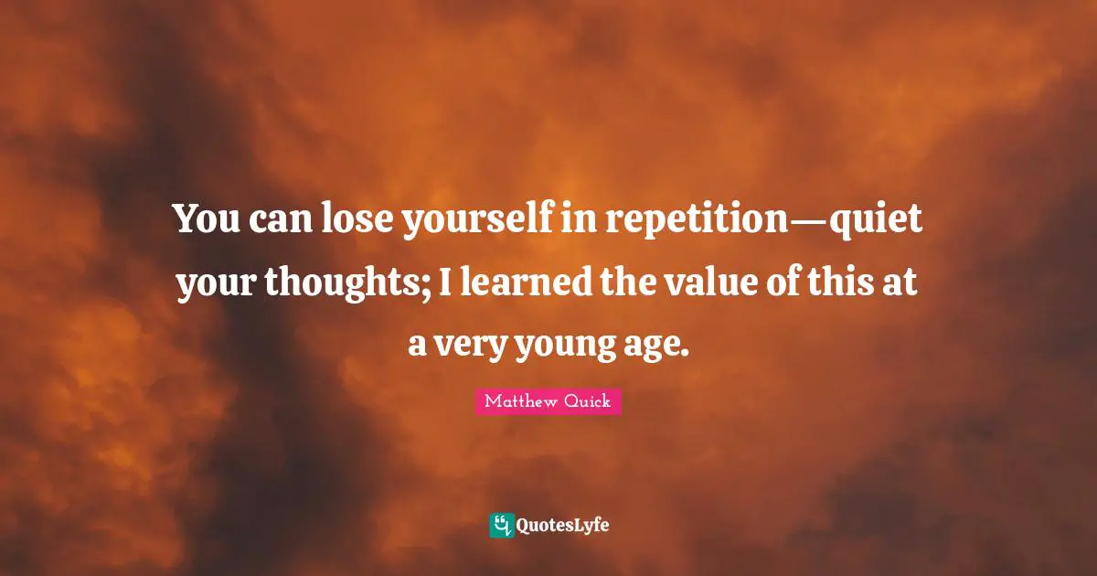 You can lose yourself in repetition—quiet your thoughts; I learned the value of this at a very young age.