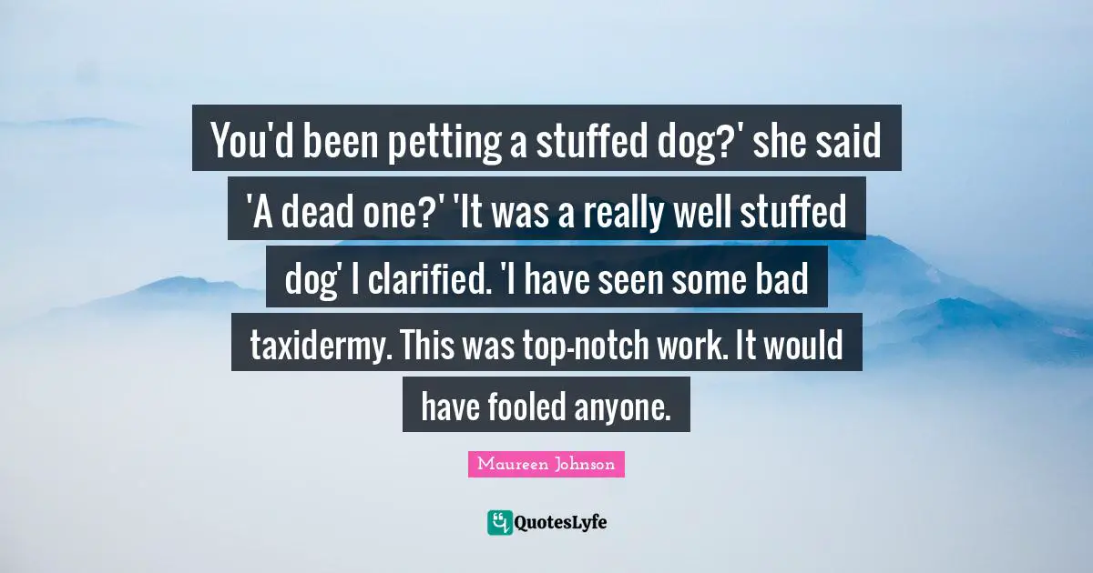 You'd been petting a stuffed dog?' she said 'A dead one?' 'It was a really well stuffed dog' I clarified. 'I have seen some bad taxidermy. This was top-notch work. It would have fooled anyone.