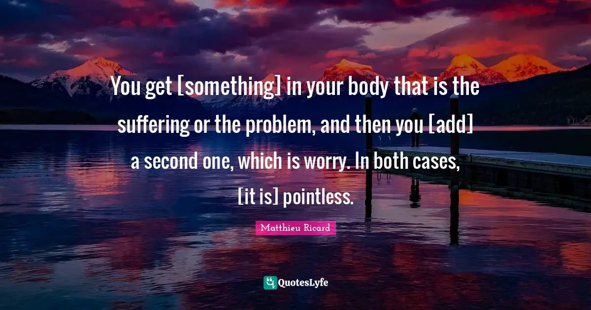 You get [something] in your body that is the suffering or the problem, and then you [add] a second one, which is worry. In both cases, [it is] pointless.