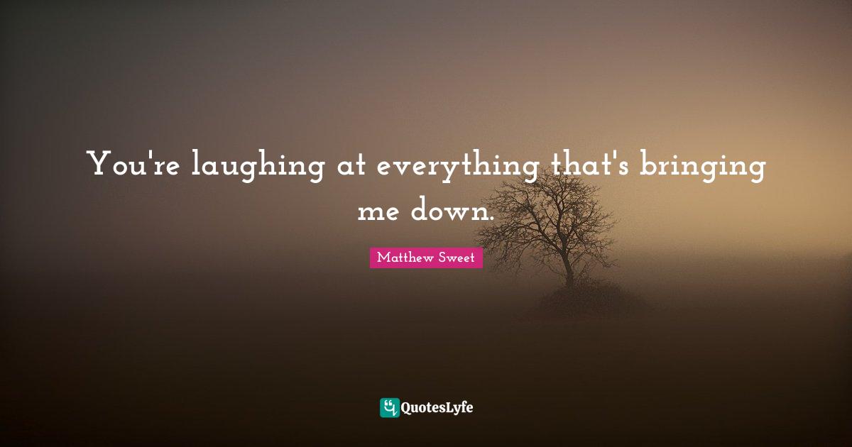 You're laughing at everything that's bringing me down.