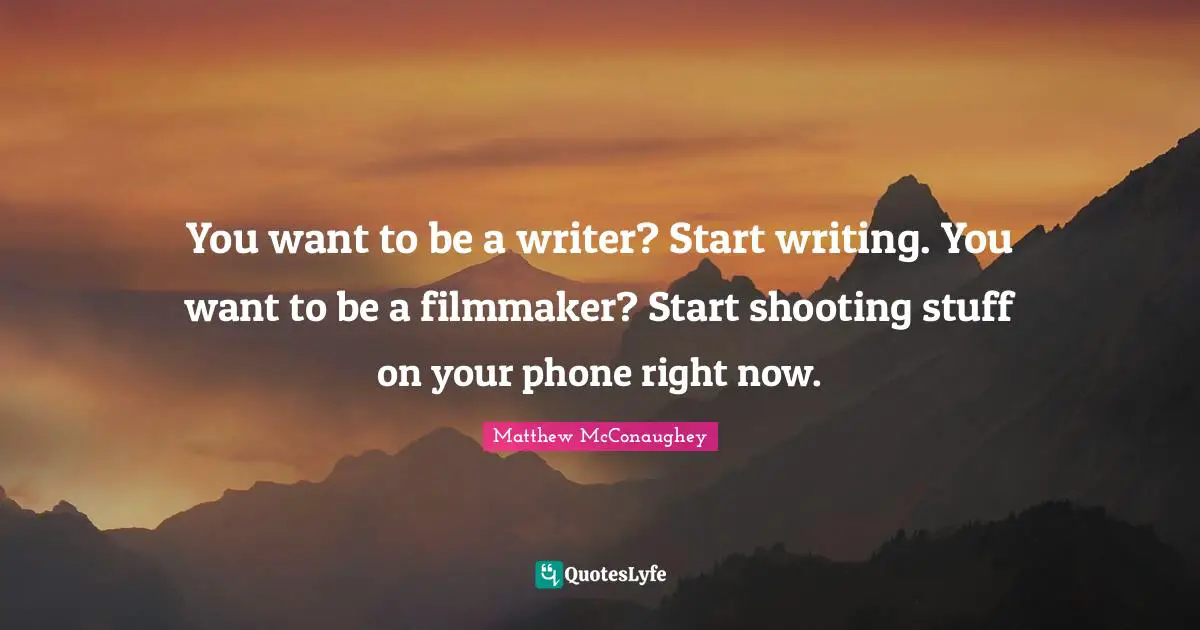 You want to be a writer? Start writing. You want to be a filmmaker? Start shooting stuff on your phone right now.