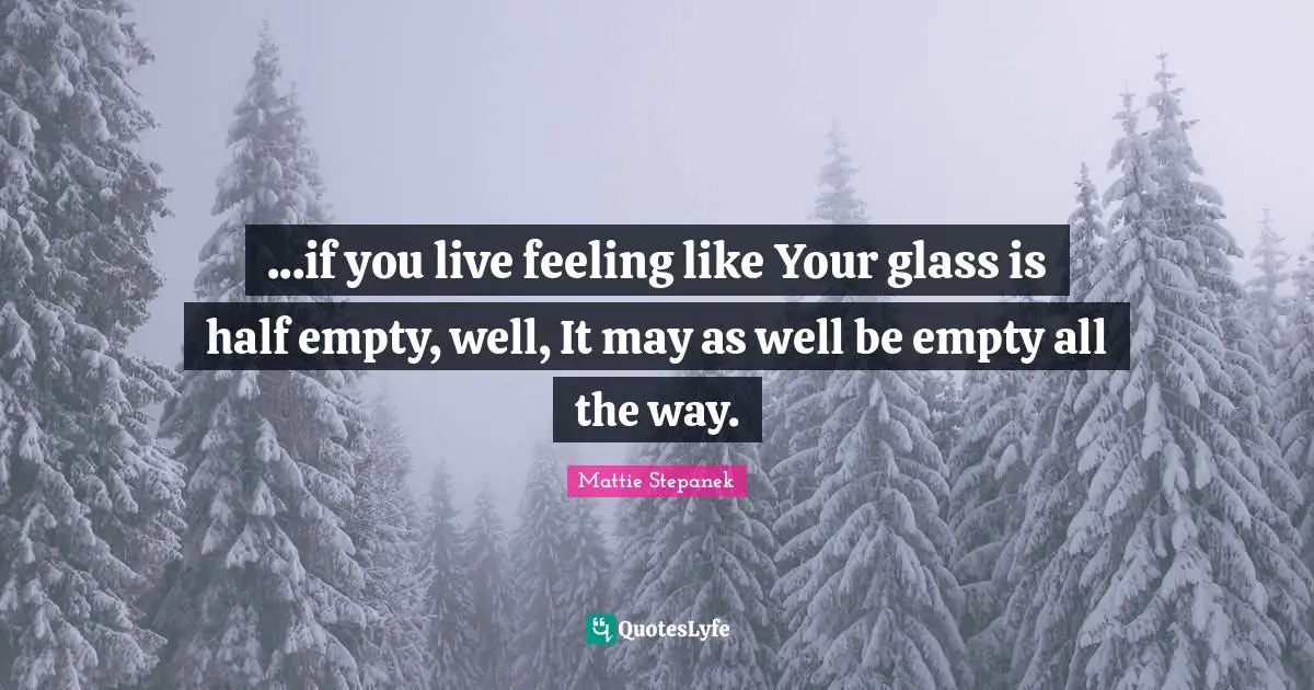 ...if you live feeling like Your glass is half empty, well, It may as well be empty all the way.