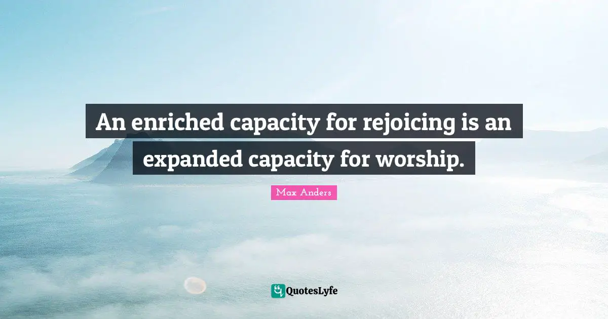 An enriched capacity for rejoicing is an expanded capacity for worship.