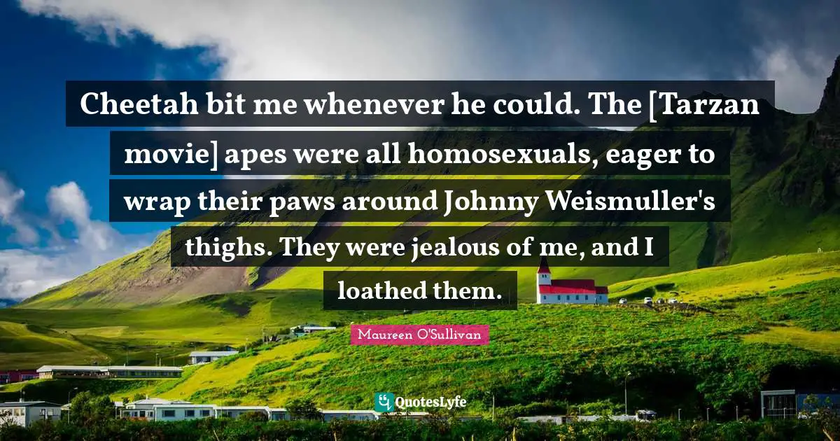 Thighs Quotes: "Cheetah bit me whenever he could. The [Tarzan movie] apes were all homosexuals, eager to wrap their paws around Johnny Weismuller's thighs. They were jealous of me, and I loathed them."