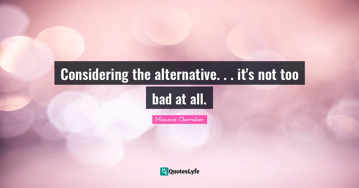Maurice Chevalier Quotes: "Considering the alternative. . . it's not too bad at all."