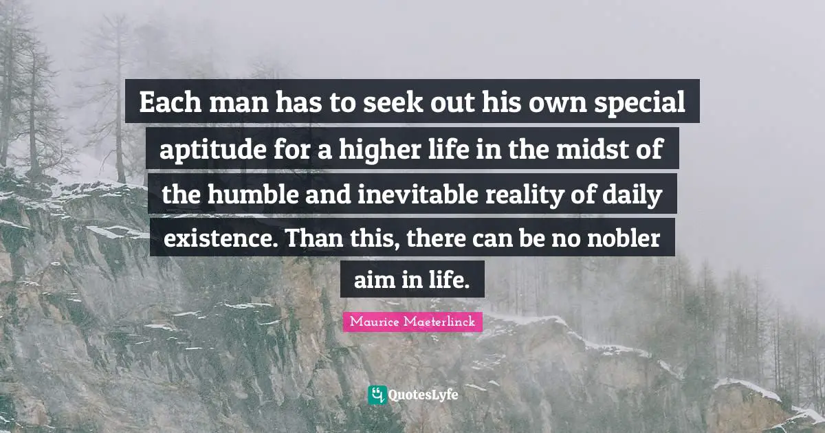 Each man has to seek out his own special aptitude for a higher life in the midst of the humble and inevitable reality of daily existence. Than this, there can be no nobler aim in life.