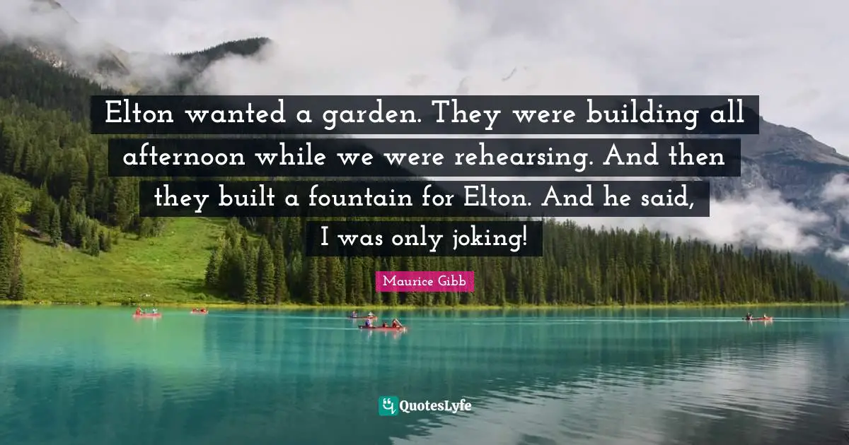 Elton wanted a garden. They were building all afternoon while we were rehearsing. And then they built a fountain for Elton. And he said, I was only joking!