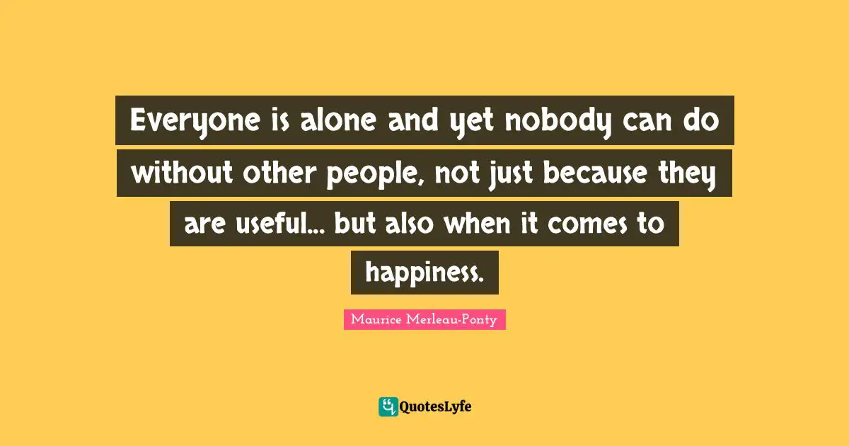 Everyone is alone and yet nobody can do without other people, not just because they are useful... but also when it comes to happiness.
