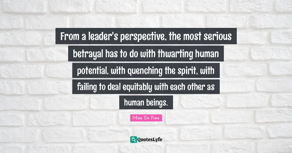 From a leader's perspective, the most serious betrayal has to do with thwarting human potential, with quenching the spirit, with failing to deal equitably with each other as human beings.
