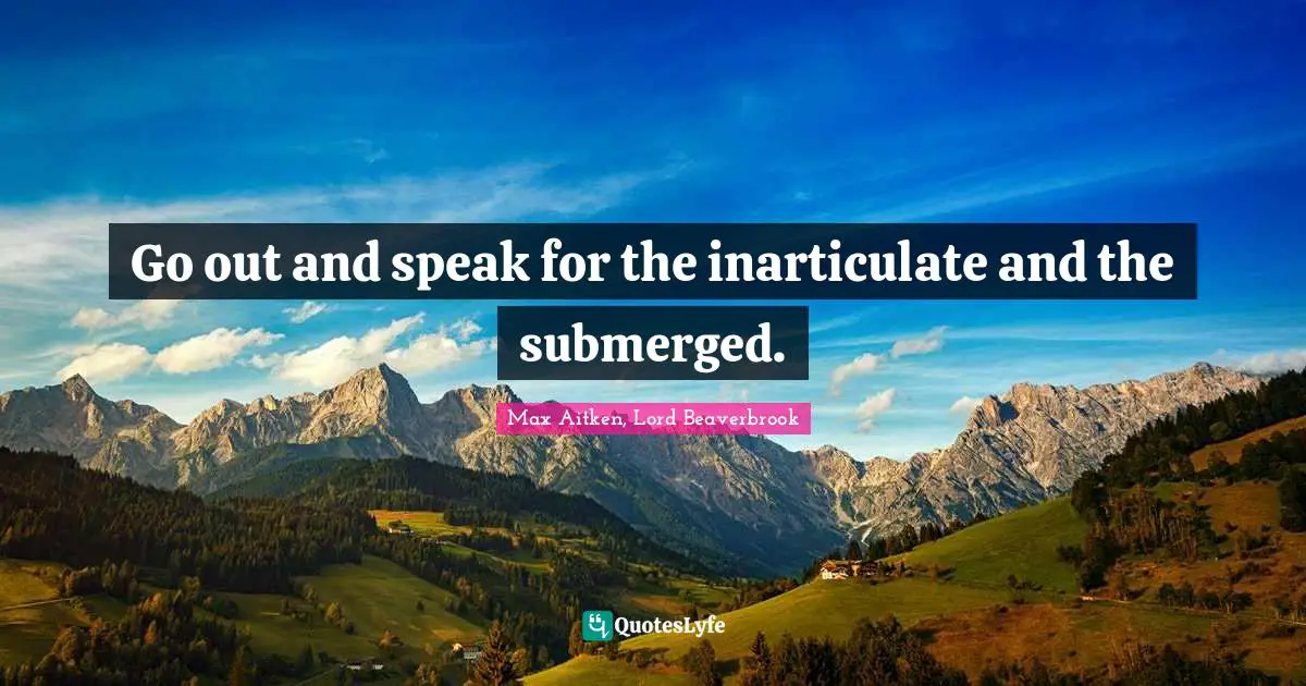 Go out and speak for the inarticulate and the submerged.